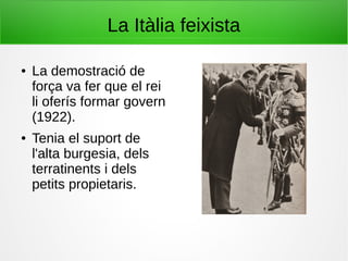 La Itàlia feixista
● La demostració de
força va fer que el rei
li oferís formar govern
(1922).
● Tenia el suport de
l'alta burgesia, dels
terratinents i dels
petits propietaris.
 