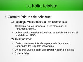 La Itàlia feixista
● Característiques del feixisme:
1) Ideologia Antidemòcrata i Anticomunista:
● Contrari al sufragi universal, a les eleccions, al
Parlamentarisme...
● Odi visceral contra les esquerres, especialment contra el
model de la URSS.
2) Totalitarisme:
● L'estat controlava tots els aspectes de la societat.
Suprimides les llibertats individuals.
● Un líder (il Duce) i partit únic (Partit Nacional Feixista)
● Culte al líder
 