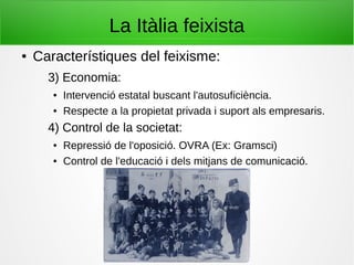 La Itàlia feixista
● Característiques del feixisme:
3) Economia:
● Intervenció estatal buscant l'autosuficiència.
● Respecte a la propietat privada i suport als empresaris.
4) Control de la societat:
● Repressió de l'oposició. OVRA (Ex: Gramsci)
● Control de l'educació i dels mitjans de comunicació.
 