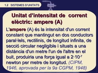 Unitat d’intensitat de  corrent elèctric: ampere (A) L' ampere  (A) és la intensitat d'un corrent constant que mantingut e...