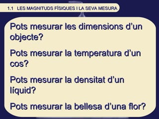 Pots mesurar les dimensions d’un objecte? Pots mesurar la temperatura d’un cos? Pots mesurar la densitat d’un líquid? Pots...