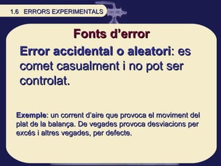 Error accidental o aleatori : es comet casualment i no pot ser controlat. Fonts d’error Exemple : un corrent d’aire que pr...