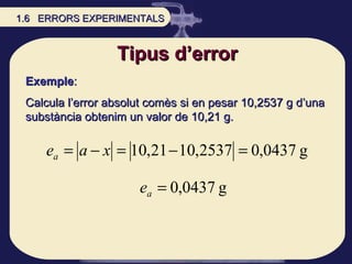 Tipus d’error Exemple :  Calcula l’error absolut comès si en pesar 10,2537 g d’una substància obtenim un valor de 10,21 g....