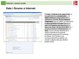 Els xats i els fòrums són unes eines que permeten la  comunicació interactiva  entre usuaris de la xarxa, i són un recurs molt útil per al  treball cooperatiu . La paraula  xat  és l’adaptació al català de l’anglès  chat ,   xerrada o conversa. Quan s’empra la paraula xat actualment ja entenem que es tracta d’una conversa electrònica a través d’Internet en la qual els participants segueixen la conversa en directe. Per mantenir una conversa electrònica pública, cal accedir a alguna web que ofereixi aquest servei,  Internet i xarxes locals Xats i fòrums a Internet El fòrum a Internet és un espai virtual on els participants poden obrir temes de debat, i d’altres poden opinar i fer aportacions al tema. És una forma de comunicació però en diferit, la intervenció queda registrada en l’espai de pàgina web del fòrum i els participants poden llegir o participar en moments diferents, i no cal que estiguin necessàriament en línia.   