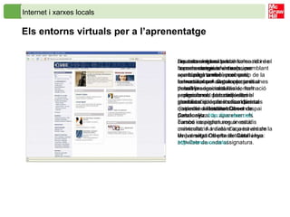 Internet i xarxes locals Els entorns virtuals per a l’aprenentatge Les tecnologies de la informació i de la comunicació ofereixen una oportunitat també en el camp de la formació, com un complement al treball presencial a l’aula, molt especialment per a aquelles persones que per motius diversos no poden assistir a classe.  Un entorn virtual per a l’aprenentatge és un espai semblant a una pàgina web, però està estructurat per seguir un curs i unes determinades matèries o assignatures. L’accés és amb identificació de l’estudiant per tal que entri directament en un espai personalitzat on apareixen els cursos i assignatures on està matriculat. A través d’aquest entorn es pot seguir el pla de treball i les activitats de cada assignatura.  Aquests entorns també solen rebre el nom de  campus virtuals , per semblança amb els campus universitaris. A Catalunya ja és possible seguir estudis de formació professional, de batxillerat, i el graduat d’educació secundària a distància a l’ Institut Obert de Catalunya :  http :// ioc.xtec.cat / . També es poden seguir estudis universitaris a distància a través de la  Universitat Oberta de Catalunya :  http :// www.uoc.edu / . 