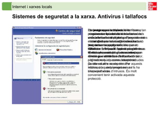 Internet i xarxes locals Sistemes de seguretat a la xarxa. Antivirus i tallafocs   La descàrrega i compartició de fitxers, tan comunes en les activitats relacionades amb la informació digital, porten associat el risc d’infectar el nostre ordinador amb programes de  codi maliciós  que no detectem fins que el codi mostra els seus efectes. Aquests programes incorporen estratègies d’infecció de fitxers i ordinadors que passen desapercebudes per als usuaris no experts. Per aquests motius, a aquests programes se’ls ha anomenat  virus . Els  programes antivirus  tenen com a missió evitar la infecció i els efectes dels virus, els cucs i els troians. Tenen diverses estratègies per aconseguir ser efectius. Han de ser capaços de: Detectar la infecció i presència del virus. Evitar que executin els seus efectes. Evitar que arribin a entrar a l’ordinador. Per evitar que els troians i els programes espia entrin al nostre ordinador i alhora privar que puguin enviar dades a través d’Internet, cal tenir activat un programa anomenat  tallafocs  o  firewall . Aquest programa fa de barrera selectiva, de manera que només permet el flux d’informació de pàgines web i de correu electrònic. Qualsevol altre accés demana informació o simplement avisa i bloqueja l’accés d’intrusos. És molt convenient tenir activada aquesta protecció. 