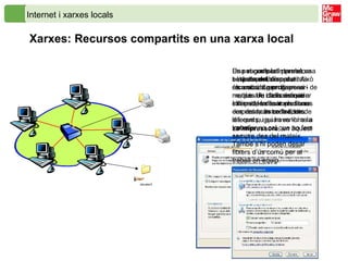 Internet i xarxes locals Xarxes: Recursos compartits en una xarxa local Una xarxa local permet, bàsicament, compartir recursos, de programari i de maquinari, i la connexió a Internet, en l’entorn d’una empresa, un centre, etc. La  impressora , en aquest cas, és un  recurs compartit . Es pot aconseguir de dues maneres: La impressora es connecta a un ordinador. La impressora porta una placa de xarxa Ethernet i es connecta a la xarxa directament.   Una vegada la impressora està disponible per a tots els usuaris, per disposar-ne, des de cada ordinador cal instal·lar la impressora cercant-la entre la llista de les que pugui haver-hi a la xarxa. Es pot compartir també una  carpeta del disc dur . Això és molt útil per diversos motius. Un d’ells és que s’hi poden desar els fitxers des de molts ordinadors diferents, i quan es torna a treballar no cal que ho fem sempre des del mateix. També s’hi poden desar fitxers d’ús comú per al treball en equip.  