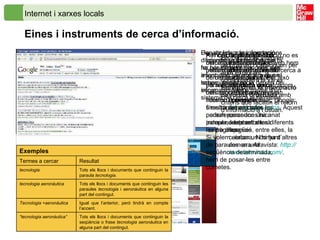 Internet i xarxes locals Eines i instruments de cerca d’informació.   Una de les grans aportacions d’Internet és la facilitat que hi ha per difondre i accedir a la informació, de manera que el temps i la distància deixen de ser una limitació.  Per accedir a la informació disponible a Internet es pot fer bàsicament per dues vies: anant directament al web on sabem que hi ha la informació o bé a través d’un sistema de cerca automàtica.   Quan la informació no es troba en un lloc web hem d’emprar eines de cerca a tota la xarxa. Per això disposem de cercadors genèrics com el tan conegut i eficaç  Google :  www.google.es/ca . Aquest cercador s’ha anat adaptant a les diferents llengües, entre elles, la catalana. N’hi ha d’altres com ara  Altavista :  http :// www.altavista.com / . Els cercadors integren programari i cataloguen per anar explorant contínuament la xarxa.  Enregistren la informació de forma ordenada  amb criteris que facilitin el retorn d’informació a l’usuari. A l’hora de plantejar una cerca cal tenir clar quins mecanismes i estratègies hem d’emprar per obtenir els resultats de la cerca més propers al nostre interès. D’entrada, a la finestra del cercador podem posar una única paraula, i ens retornarà les pàgines.   Per cercar informació de manera més acurada podem posar en la finestra de cerca més d’una paraula, de forma que el cercador retornarà tots els llocs on apareixen simultàniament totes les paraules, independentment de l’ordre d’aparició. Si volem cercar un conjunt de paraules en una seqüència determinada, hem de posar-les entre cometes. Tots els llocs i documents que continguin la seqüència o frase  tecnologia   aeronàutica  en alguna part del contingut. “ tecnologia aeronàutica” Igual que l’anterior, però tindrà en compte l’accent. Tecnologia +aeronàutica Tots els llocs i documents que continguin les paraules  tecnologia  i  aeronàutica  en alguna part del contingut.  tecnologia aeronàutica Tots els llocs i documents que continguin la paraula  tecnologia . tecnologia Resultat Termes a cercar Exemples 