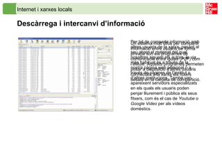 Internet i xarxes locals Descàrrega i intercanvi d’informació Per tal de compartir informació amb altres usuaris de la xarxa, posant al seu abast el material del qual nosaltres siguem els autors, la via més habitual és a través de la nostra pàgina web personal o a través de pàgines de l’institut o d’altres institucions. També van apareixent servidors especialitzats en els quals els usuaris poden penjar lliurement i pública els seus fitxers, com és el cas de  Youtube  o  Google Video  per als vídeos domèstics.   Un sistema molt difós per compartir informació entre usuaris de forma privada són els programes de comunicació entre iguals (P2P) com l’ eMule .   Aquests programes permeten posar a disposició d’altres usuaris connectats a la xarxa els fitxers desats en la carpeta de compartició. 