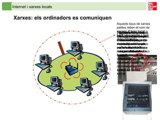 Internet i xarxes locals Xarxes: els ordinadors es comuniquen L’ordinador disposa d’una placa electrònica, anomenada  placa de xarxa , que és la que pot establir comunicació amb altres ordinadors   La placa de xarxa que s’empra habitualment en les xarxes domèstiques i en els centres docents són del tipus  Ethernet .   Per connectar diversos ordinadors a una xarxa cal un dispositiu anomenat  switch ,  hub  o  concentrador . Rep aquest nom pel fet que actua com si fos el centre de connexió d’un  cablat en forma radial.   El cable de connexió és especial, i en els seus extrems porta un connector mascle anomenat  RJ45  que es pot endollar indistintament a l‘ordinador o al concentrador.   La  connexió sense fils  o  WiFi  (de l’anglès  Wireless Fidelity ) fa la mateixa funció, però amb ones de ràdio en comptes de cable. La flexibilitat i comoditat d’aquest tipus de connexió fa que estigui cada vegada més estesa.   Aquests tipus de xarxes petites reben el nom de  xarxes d’àrea local  o  LAN  (de l’anglès  Local Area Network ).   