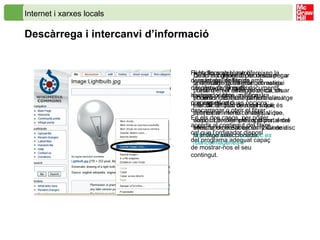 Internet i xarxes locals Descàrrega i intercanvi d’informació Hi ha llocs web que ofereixen la descàrrega de fitxers amb diferents continguts: documents, imatges, vídeos, música, programes, etc.  Fent clic amb el ratolí damunt de l’enllaç de descàrrega, el mateix navegador obre una finestra que ens dóna dues opcions: descarregar o obrir el fitxer. En els dos casos, per poder accedir al contingut del fitxer cal que l’ordinador disposi del programa adequat capaç de mostrar-nos el seu contingut. Quan el conjunt de recursos per a la descàrrega és gran, el mateix portal ofereix eines de cerca, on podem indicar una paraula clau i escollir el tipus de recurs que és del nostre interès: imatge, vídeo, sons... Un exemple és al portal del  Ministerio de Educación y Ciencia :  http :// recursos.cnice.mec.es /bancoimagenes4/ De forma general, per descarregar una imatge qualsevol que estigui present en el navegador, cal situar el cursor del ratolí damunt la imatge i fer clic al botó dret del ratolí; apareix un menú contextual que disposa de diferents opcions, entre elles, la de desar en un fitxer de disc la imatge seleccionada. 