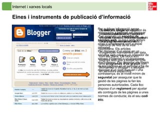Internet i xarxes locals Eines i instruments de publicació d’informació   Per publicar informació sense restriccions a Internet cal disposar d’un espai en un  servidor de pàgines web , ja sigui amb domini propi o simplement com a espai personal. Per disposar d’un espai en un servidor web cal que un operador de serveis d’Internet o un organisme ens l’ofereixi. Per dipositar els fitxers de les pàgines en el servidor s’ha de disposar d’un nom d’usuari i una contrasenya; és el nivell mínim de  seguretat  per assegurar que la gestió de les pàgines la fan les persones autoritzades. Cada lloc disposa d’un  reglament  per ajustar els continguts de les pàgines a unes normes de conducta; és el seu  codi ètic . La web 3XL.cat és un espai on és possible publicar informació en diferents formats, entre els quals hi ha la pàgina web personal.  Els  blocs  o  blogs   són diaris personals publicats a Internet en els quals l’autor o  blocaire  explica detalls de les seves activitats o opinions de fets de la vida quotidiana. Els articles s’organitzen normalment per data, com els diaris. Els blocs són pàgines web que s’editen en línia amb  programes d’ús gratuït  com  Wordpress  o  Blogger  i s’allotgen en servidors específics.  