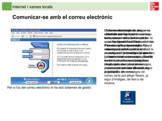 Internet i xarxes locals Comunicar-se amb el correu electrònic   El correu electrònic és una aplicació que agilitza la comunicació entre persones per la seva rapidesa i flexibilitat. Presenta grans avantatges respecte el correu postal, el fax i la comunicació per telèfon, ja que permet enviar, de manera gairebé instantània, informació escrita a través dels anomenats missatges de correu electrònic ( E-mail , en anglès). En els missatges de correu se’ls pot afegir fitxers, ja sigui d’imatges, de text o de música.  Per a l’ús del correu electrònic hi ha dos sistemes de gestió.  Un sistema és amb un programa  client de correu , que descarrega la «correspondència» des del servidor de correu a l’ordinador des d’on es realitza la consulta. Els missatges poden continuar en el servidor, i a l’ordinador on treballem hi haurà, doncs, una còpia. També es dóna el cas que el programa client, quan recupera el correu, esborra del servidor els missatges ja baixats.  L’altra model de gestió de correu electrònic és l’anomenat  correu-web , que es caracteritza per la consulta i gestió del correu en línia a través de la pàgina web. Aquest sistema permet l’accés a la missatgeria i la seva gestió des de qualsevol ordinador connectat a la xarxa, sense la necessitat d’un programa extern. Les seves prestacions són semblants a les dels clients de correu.  