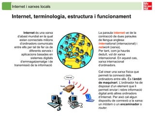 Internet i xarxes locals Internet, terminologia, estructura i funcionament  Internet  és una xarxa d’abast mundial en la qual estan connectats milions d’ordinadors comunicats entre ells per tal de fer ús de diferents serveis i aplicacions basades en sistemes digitals d’emmagatzematge i de transmissió de la informació  La paraula  internet  ve de la contracció de dues paraules de llengua anglesa:  inter national  (internacional) i net work  (xarxa). Per tant, com ja hauràs deduït, vol dir xarxa internacional. En aquest cas, xarxa internacional d’ordinadors. Cal crear una xarxa física que permeti la connexió dels ordinadors entre ells. És l’ àmbit de maquinari . L’ordinador ha de disposar d’un element que li permeti enviar i rebre informació digital amb altres ordinadors d’Internet. Per això cal algun dispositiu de connexió a la xarxa: un mòdem o un  encaminador  o  router . 