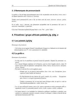14 Quadern de Valencià Superior
3. 3 Remarques de pronunciació
La grafia tz s’ha de llegir necessàriament com a /dz/ en paraules com ara dotze, tretze, setze i
en alguns topònims com l’Atzúvia o l’Atzeneta.
També convé pronunciar-la com a /dz/ en mots com ara atzar, atzavara, atzucac, guitza,
horitzó...
En el sufix –itzar i derivats, són plenament acceptables tant la pronúncia /dz/ com /z/:
autoritzar /autoridzár/ o /autorizár/.
Cal evitar l’articulació palatal del grup final ts: tots /*tot /, plats /*plat /.
4. Fricatives i grups africats palatals j/g, tj/tg, x
4.1 Les palatals j/g/tj/tg
Remarques de pronúncia
– Cal evitar en un registre formal l’ensordiment d’aquest so, habitual en els dominis del
valencià apitxat: jove /*t óve/, ajuntament /at untamént/.
4.2 La grafia x
Remarques de pronúncia
– Es llig com la ch castellana en posició inicial de paraula i després de consonant: xic,
panxa.
– La x inicial d'alguns topònims és fa fricativa, com la sh de l’anglés (sherry, ship). El
mateix ocorre amb els topònims i antropònims: Xàbia, Xàtiva, Xixona Xavier, Xenofont,
Xerxes, Ximena
– Pot tenir el valor de /ks/ en els següents casos:
– Sempre que va en posició intervocàlica: fixar, lèxic, taxi. Excepcions: pixar,
enguixar (valor fonètic de fricativa).
– En final absolut de mot, darrere de vocal: complex, fix, ortodox. Excepcions:
guix, haixix, ix, en què es pronuncia fricativa.
– També es pronuncia /ks/ en uns pocs mots d'origen culte, en què la x està en
final absolut precedida de n: esfinx, larinx, linx.
– La x té una realització sonora, com a /gz/, quan es presenta en mots començats amb ex-
seguida de vocal, h o consonant sonora: exacte, èxode, examen, exhibir, exdiputat.
– Cal parar atenció a no traslladar les referències gràfiques castellanes a paraules com
esplaiar-se, esplanada, espoliar, estendre, estrany o estranger, i, doncs, evitar de fer-ne
una lectura incorrecta amb */ks/.
 