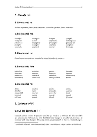 Unitat 2. Consonantisme 15
5. Nasals m/n
5.1 Mots amb m
Betlem, empremta, femta, imam, impremta, Jerusalem, premsa, Samsó, somriure...
5.2 Mots amb mp
assumpte assumpció atemptat compte1
exempció exempt impromptu metempsicosi
palimpsest peremptori presumpte presumpció
prompte redemptor símptoma sumptuari
sumptuós temptació temptar temptejar
5.3 Mots amb mn
Agamèmnon, mnemotècnic, somnàmbul, somni, somniar (o somiar)...
5.4 Mots amb mm
comminar súmmum gamma immòbil
immersió immoble immadur immune
emmalaltir emmarcar emmerdar emmetzinar
emmidonar emmirallar emmagatzemar Emma
5.5 Mots amb nn
Anna annalista annals annex
Anníbal bienni connectar decenni
enneasíl·lab ennovar ennuvolar innat
innocent innocu innovar mannà
mil·lenni tarannà trienni tripinnat
6. Laterals l/l·l/ll
6.1 La ela geminada (l·l)
En català un bon nombre de paraules tenen l·l, que prové de la doble ela del llatí. Recordeu
que una manera d’esbrinar que hem d’utilitzar-la (al marge de consultar el diccionari) és
comparar amb altres llengües del nostre entorn, en concret amb el francés, l’italià i l’anglés.
1
Recordeu la diferència entre conte (narració), comte (títol nobiliari) i compte (la resta de significats).
 
