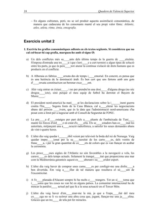 18 Quadern de Valencià Superior
– En alguns cultismes, però, no se sol produir aquesta assimilació consonàntica, de
manera que cadascuna de les consonants manté el seu propi valor fònic: Atlàntic,
atles, atleta, ritme, ètnia, etnografia.
Exercicis unitat 2
1. Escriviu les grafies consonàntiques adients en els textos següents. Si considereu que no
cal col·locar-hi cap grafia, marqueu-ho amb el signe Ø:
a) Un dels conflictes més sa____ants dels últims temps és la guerra de ____etxènia.
S'imposa d'entrada una tre____a i que s'arri____e a curt termini a algun tipus de solució
entre les parts, ja que és pere____tori aturar la contínua violació de drets humans que es
produeix en el conflicte.
b) A Alboraia es fabrica ____orxata des de temps i____emorial. En concret, es pensa que
és una herència de la dominació àrab. És ben cert que uns fartons amb uns gots
d'____orxata constitueixen un berenar exce____ent.
c) Ahir vaig entrar en èxtasi____, i no per prendre'm una dosi____ d'alguna droga (no sóc
drogoa____icte), sinó perquè el meu equip de futbol ha derrotat el Bayern de
Munic____.
d) El president nord-americà ha mati____at les declaracions sobre la i______inent guerra
contra l'Ira____. Segons fonts de la Casa Blanca, cal a____elerar les negociacions
abans del pròxim ____ivern, que és la data que l'administració nord-americana s'ha
posat com a límit per a negociar amb el Consell de Seguretat de l'ONU.
e) La pre____a d'____ostatges per part dels a____altants de l'ambaixada de Tuni____
manté les forces d'ord____e en estat d'a____erta. Els se____estadors han co____inat les
autoritats, mitjançant una a____ocució radiofònica, a satisfer les seues demandes abans
de vint-i-quatre hores.
f) L'altre dia vaig quedar i______òbil veient per televisió la boda del rei de Noruega. Vaig
quedar impre____ionat per la su____tuositat de les carro____es, dels vestits de
frane____a, i per la gran quantitat de co____ets de colors que es van llançar en acabar
la cerimònia.
g) Les proce____oses aigües de l'Atlàntic no són favorables a la navegació a vela, les
carave____es dels temps actuals. Solament la tranqui____itat que proporciona una mar
com la Mediterrània garanteix aquest ex____uberant i su____eridor esport.
h) L'altre dia vaig haver de comprar unes camu____es per confegir-me una disfre____a
ben divertida. Em vaig a____illar de tal manera que resultava el sú____um de
l'excentricitat.
i) A l'e____planada d'Alacant sempre hi ha molts e____trangers. Tot un sí____toma que
i____ustra que les coses no van bé en alguns països. La comunitat internacional ha de
trencar la paràlisi____ actual pel que fa a la seua actuació en el Tercer Món.
j) L'altre dia vaig haver d'em____enar-me la mà, ja que a l'espa____ilat del meu
co____ega no se li va ocórrer una altra cosa que, jugant, llançar-me una ja____elina.
Gràcies que un tro____ de tela pot fer miracles.
 