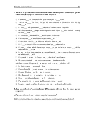 Unitat 2. Consonantisme 19
2. Escriviu les grafies consonàntiques adients en les frases següents. Si considereu que no
cal col·locar-hi cap grafia, marqueu-ho amb el signe Ø:
a) L'apoteosi____ de l'espectacle fou quan començà la ca____alcada.
b) Tots els cal____ (és a dir, els que no tenen cabells) es queixen de falta de reg
capi____ar.
c) La crisi____ dels quaranta s'o____ida quan es compleixen els cinquanta.
d) He comprat una ca___ola per a cuinar perdius amb alguns a___itius naturals i un raig
de vi de ___erés.
e) La cultura he___ènica és la sa___a de la nostra civilització.
f) Els compromi___os adquirits no es poden anu___ar.
g) El meu amic viu al ra___al del poble, a l'ombra d'uns a___ets.
h) En l'a___ex d'aquell llibre trobareu totes les d'ape___acions del cas.
i) El comi___ari de policia ha detingut un ga___és que havia furtat un gori___a i l'ha
tancat a la ma___morra.
j) La po___ució de les grans ciutat no era una hipòtesi___ que es prevera al començament
de la industriali___ació.
k) El teu amic és un tru___à. Sempre pro___a d'eixir-se'n amb la seua.
l) He comprat un tapí___ que representa unes sa___ines i uns rierols.
m) Quan estic nerviós, prenc ti___a, que, per a mi, és un su___edani del café.
n) La fruita en almí___ar és riquí___ima.
o) Els conflictes bè___ics són un assu___te molt preocupant.
p) El poder dels ima___s a Be___em és enorme.
q) Heu d'anar amb co___te amb el co___te corrent del co___te.
r) El go___ern finlandés ha apro___at l'a___ortament.
s) S'ha trencat el mo___e amb el qual fabriquem els ma___apans.
t) Les pre___ogatives del teu director no estan exe___tes de certa arbitrarietat.
5. Feu una redacció d'aproximadament 250 paraules sobre un dels dos temes que us
proposem:
a) Aprendre idiomes és una vertadera necessitat o una moda?
b) L'especialització dels investigadors: requisit indispensable o pràctica empobridora?
 