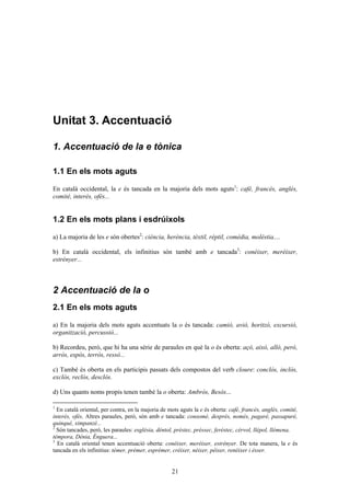 21
Unitat 3. Գٳܲó
1. Գٳܲó de la e tònica
1.1 En els mots aguts
En català occidental, la e és tancada en la majoria dels mots aguts1
: café, francés, anglés,
comité, interés, ofés...
1.2 En els mots plans i esdrúixols
a) La majoria de les e són obertes2
: ciència, herència, tèxtil, rèptil, comèdia, molèstia....
b) En català occidental, els infinitius són també amb e tancada3
: conéixer, meréixer,
estrényer...
2 Գٳܲó de la o
2.1 En els mots aguts
a) En la majoria dels mots aguts accentuats la o és tancada: camió, avió, horitzó, excursió,
organització, percussió...
b) Recordeu, però, que hi ha una sèrie de paraules en què la o és oberta: açò, això, allò, però,
arròs, espòs, terròs, ressò...
c) També és oberta en els participis passats dels compostos del verb cloure: conclòs, inclòs,
exclòs, reclòs, desclòs.
d) Uns quants noms propis tenen també la o oberta: Ambròs, Besòs...
1
En català oriental, per contra, en la majoria de mots aguts la e és oberta: cafè, francès, anglès, comitè,
interès, ofès. Altres paraules, però, són amb e tancada: consomé, després, només, pagaré, passapuré,
quinqué, ximpanzé...
2
Són tancades, però, les paraules: església, déntol, préstec, préssec, feréstec, cérvol, llépol, llémena,
témpora, Dénia, Énguera...
3
En català oriental tenen accentuació oberta: conèixer, merèixer, estrènyer. De tota manera, la e és
tancada en els infinitius: témer, prémer, esprémer, créixer, néixer, péixer, renéixer i ésser.
 