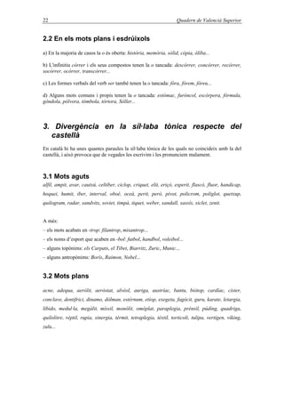 22 Quadern de Valencià Superior
2.2 En els mots plans i esdrúixols
a) En la majoria de casos la o és oberta: història, memòria, sòlid, còpia, òliba...
b) L'infinitiu córrer i els seus compostos tenen la o tancada: descórrer, concórrer, recórrer,
socórrer, ocórrer, transcórrer...
c) Les formes verbals del verb ser també tenen la o tancada: fóra, fórem, fóreu...
d) Alguns mots comuns i propis tenen la o tancada: estómac, furóncol, escórpora, fórmula,
góndola, pólvora, tómbola, tórtora, Sóller...
3. Divergència en la síl·laba tònica respecte del
castellà
En català hi ha unes quantes paraules la síl·laba tònica de les quals no coincideix amb la del
castellà, i això provoca que de vegades les escrivim i les pronunciem malament.
3.1 Mots aguts
alfil, ampit, avar, cautxú, celtiber, ciclop, criquet, elit, eriçó, esperit, flascó, fluor, handicap,
hoquei, humit, iber, interval, oboé, oceà, perit, però, pivot, policrom, poliglot, quetxup,
quilogram, radar, sandvitx, soviet, timpà, tiquet, weber, xandall, xassís, xiclet, zenit.
A més:
– els mots acabats en -trop: filantrop, misantrop...
– els noms d’esport que acaben en -bol: futbol, handbol, voleibol...
– alguns topònims: els Carpats, el Tibet, Biarritz, Zuric, Munic...
– alguns antropònims: Borís, Raimon, Nobel...
3.2 Mots plans
acne, adequa, aeròlit, aeròstat, alvèol, auriga, austríac, bantu, biòtop, cardíac, císter,
conclave, dentifrici, dinamo, dòlman, estèrnum, etíop, exegeta, fagòcit, guru, karate, letargia,
libido, medul·la, megàlit, míssil, monòlit, omòplat, paraplegia, prènsil, púding, quadriga,
quilolitre, rèptil, rupia, sinergia, tèrmit, tetraplegia, tèxtil, torticoli, tulipa, vertigen, víking,
zulu...
 