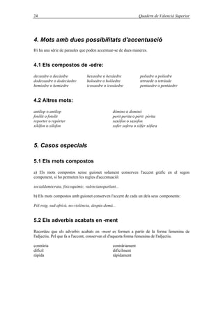 24 Quadern de Valencià Superior
4. Mots amb dues possibilitats d'accentuació
Hi ha una sèrie de paraules que poden accentuar-se de dues maneres.
4.1 Els compostos de -edre:
decaedre o decàedre hexaedre o hexàedre poliedre o políedre
dodecaedre o dodecàedre holoedre o holòedre tetraede o tetràede
hemiedre o hemíedre icosaedre o icosàedre pentaedre o pentàedre
4.2 Altres mots:
antílop o antilop dòmino o dominó
fotòlit o fotolit perit perita o pèrit pèrita
reporter o repòrter saxòfon o saxofon
xilòfon o xilofon xofer xofera o xòfer xòfera
5. Casos especials
5.1 Els mots compostos
a) Els mots compostos sense guionet solament conserven l'accent gràfic en el segon
component, si ho permeten les regles d'accentuació:
socialdemòcrata, fisicoquímic, valencianoparlant...
b) Els mots compostos amb guionet conserven l'accent de cada un dels seus components:
Pèl-roig, sud-africà, no-violència, despús-demà...
5.2 Els adverbis acabats en -ment
Recordeu que els adverbis acabats en -ment es formen a partir de la forma femenina de
l'adjectiu. Pel que fa a l'accent, conserven el d'aquesta forma femenina de l'adjectiu.
contrària contràriament
difícil difícilment
ràpida ràpidament
 