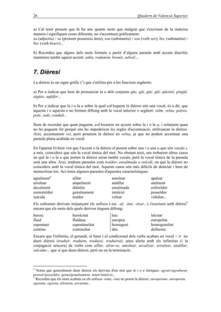 26 Quadern de Valencià Superior
a) Cal tenir present que hi ha uns quants mots que malgrat que s'escriuen de la mateixa
manera i signifiquen coses diferents, no s'accentuen gràficament:
sa (adjectiu) / sa (pronom possessiu àton); sou (substantiu) / sou (verb ser); bec (substantiu) /
bec (verb beure)...
b) Recordeu que alguns dels mots formats a partir d’alguna paraula amb accent diacrític
mantenen també aquest accent: adéu, rodamón, besnét, subsòl…
7. Dièresi
La dièresi és un signe gràfic (¨) que s'utilitza per a les funcions següents:
a) Per a indicar que hem de pronunciar la u dels conjunts qüe, qüi, güe, güi: qüestió, pingüí,
aigües, aqüífer...
b) Per a indicar que la i o la u sobre la qual col·loquem la dièresi són una vocal, és a dir, que
aquesta i o aquesta u no formen diftong amb la vocal anterior o següent: raïm, veïna, països,
peüc, taüt, conduït...
Hem de recordar que quan puguem, col·locarem un accent sobre la i o la u, i solament quan
no ho puguem fer perquè ens ho impedeixen les regles d'accentuació, utilitzarem la dièresi.
Així, accentuarem veí, però posarem la dièresi en veïna, ja que no podem accentuar una
paraula plana acabada en vocal.
En l'apartat b) hem vist que l'accent o la dièresi el posem sobre una i o una u que són vocals i,
a més, coincideix que són la vocal tònica del mot. No obstant això, ens trobarem altres casos
en què la i o la u que porten la dièresi seran també vocals, però la vocal tònica de la paraula
serà una altra. Així, tindrem paraules com traïdor, ensaïmada o suïcidi, en què la dièresi no
coincideix amb la vocal tònica del mot. Aquests casos són més difícils de detectar i hem de
memoritzar-los. Ací teniu algunes paraules d'aquestes característiques.
agraïment4
aïllar amoïnar apaïsat
arruïnar atapeïment ataüllar atuïment
decaïment diürètic ensaïmada esfereïdor
esmorteïdor genuïnament intuïció posseïdor
suïcida traïdor veïnat viduïtat...
Els cultismes derivats mitjançant els sufixos (-tat, -al, -itat, -itzar...) s'escriuen amb dièresi5
encara que els mots dels quals deriven tinguen diftong:
heroic heroïcitat laic laïcitat
fluid fluïdesa europeu europeïtat
espontani espontaneïtat homogeni homogeneïtat
continu continuïtat déu deïforme
Encara que l'infinitiu, el gerundi, el futur i el condicional dels verbs acabats en vocal + ir no
duen dièresi (traduir, traduint, traduiré, traduiria), aneu alerta amb els infinitius (i la
conjugació sencera) de verbs com aïllar, aïrar-se, amoïnar, arcaïtzar, arruïnar, ataüllar,
suïcidar... que sí que duen dièresi, però no en la terminació.
4
Noteu que generalment duen dièresi els derivats d'un mot que té i o u tòniques: agrair/agraïment,
posseir/posseïdor, genuí/genuïnament, intuir/intuïció...
5
Recordeu que els mots acabats en els sufixos -isme, -ista no posen la dièresi: europeisme, europeista,
egoisme, egoista, altruista, arcaisme...
 