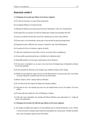 Unitat 3. Գٳܲó 27
Exercicis unitat 3
1. Col·loqueu els accents que falten en les frases següents
a) El xofer de mon pare va morir d'una pneumonia.
b) La tragedia d'Edip es la meua favorita.
c) Pakistan ha fabricat uns missils que travessen l'atmosfera i, fins i tot, l'estratosfera.
d) Ha tingut lloc un conclave de l'elit de l'esport per a elegir nou president del COI.
e) Cap res no aturara la furia del volca Etna. Sembla que els deus estan enfurits.
f) El meu amic es un misantrop, encara que te una aureola de persona progressista.
g) Enguany he anat a Mikonos de vacances i l'anterior vaig visitar Marraqueix.
h) L'essencia de l'art es la mimesi, segons Aristotil.
i) L'altre dia vaig llançar el meu oboe a l'ocea. Ja n'estava fins al capdamunt.
j) Al meu poble necessiten perits per a treballar en la industria textil.
k) Allan Bloomfield es el nou guru nord-america de les finances.
l) El meu amic es poliglot i jo, en canvi, tinc una lesio al bronquiol que m'impedeix articular
be els sons guturals.
ll) El nou interfon de l'oficina es tan modern que sembla les banyes d'un viking.
m) M'han fet una analisi de sang i tinc els nivells d'hematocrits i leucocits per terra. Ara m'han
de traure liquid de la medul·la per fer-me una altra analisi.
n) Dema viatjare a Zuric i despus-dema a Helsinki.
o) En un interval de dos segons ha tingut una aturada cardiaca.
p) Vaig anar al zoo i els animals que mes em van impressionar van ser els reptils i els ossos
polars.
q) El xassis del meu model de cotxe el fabriquen a Ankara.
r) L'altre dia vaig contemplar una metopa del Museu Britanic que representava el viatge de
Jason i els argonautes.
2. Col·loqueu els accents i les dièresis que falten en els textos següents
a) Els metges inculpats han arguit en la seua defensa que el suicidi del pacient va ser fortuit,
i no provocat per la ingesta equivocada d'un quilogram de cocaina pura. Sembla increible,
pero, que ocorreguen aquests tipus d'accidents.
 