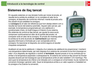 Introducció a la tecnologia de control
Sistemes de llaç tancat
En aquests sistemes un cop donada l’ordre per iniciar el procés, el
resultat de la sortida és analitzat i si no compleix el valor de la
consigna, el dispositiu de control és informat i manté el procés actiu
fins assolir el que estableix la consigna.
La consigna és el valor de referència que hom desitja obtenir com a
resultat de l’acció del sistema automàtic. Aquest valor pot ser, per
exemple, la temperatura programada per una calefacció o
condicionador d’aire, el nivell d’aigua a l’interior d’una cisterna.
Els sistemes de control en llaç tancat, per ajustar la seva acció,
comproven contínuament el valor de la sortida del procés i el
comparen amb el valor de la consigna. El procés de mostreig sobre
la sortida es fa amb el procés de realimentació que reenvia
aquesta informació a l’entrada per a ser comparada amb la
consigna i fa reaccionar el dispositiu de control segons el resultat
d’aquesta comparació.
Analitzem el cas de la calefacció. L’objectiu d’un sistema de calefacció és proporcionar i mantenir
una temperatura determinada, per això disposa d’un sistema de conversió d’una font d’energia en
calor i d’un dispositiu de regulació o control: el termòstat. Aquest procés si no es controla pot no
arribar a la temperatura esperada o sobrepassar-la. El sistema de control en llaç tancat ha d’evitar
aquesta situació per tal d’assegurar que la temperatura arribi al valor establert i s’hi mantingui. Per
això quan la temperatura és inferior a la indicada com a consigna en el termòstat, ha de mantenir la
conversió d’energia i generar calor. Quan la temperatura arriba a un valor superior a l’establert en
la consigna s’ha d’aturar la conversió.
 