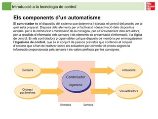 Introducció a la tecnologia de control
Els components d’un automatisme
El controlador és el dispositiu del sistema que determina i executa el control del procés per al
qual està preparat. Disposa dels elements per a l’activació i desactivació dels dispositius
externs, per a la introducció i modificació de la consigna, per a l’accionament dels actuadors,
per la recollida d’informació dels sensors i els elements de presentació d’informació, i la lògica
de control. En els controladors programables cal que disposin de memòria per emmagatzemar
l’algorisme de control, que és el conjunt de passos previstos que contenen el conjunt
d’accions que s’han de realitzar sobre els actuadors per controlar el procés segons la
informació proporcionada pels sensors i els valors prefixats per les consignes.
 