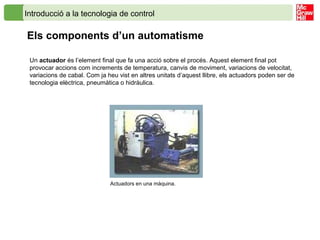 Introducció a la tecnologia de control
Els components d’un automatisme
Un actuador és l’element final que fa una acció sobre el procés. Aquest element final pot
provocar accions com increments de temperatura, canvis de moviment, variacions de velocitat,
variacions de cabal. Com ja heu vist en altres unitats d’aquest llibre, els actuadors poden ser de
tecnologia elèctrica, pneumàtica o hidràulica.
Actuadors en una màquina.
 