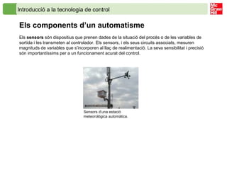 Introducció a la tecnologia de control
Els components d’un automatisme
Els sensors són dispositius que prenen dades de la situació del procés o de les variables de
sortida i les transmeten al controlador. Els sensors, i els seus circuits associats, mesuren
magnituds de variables que s’incorporen al llaç de realimentació. La seva sensibilitat i precisió
són importantíssims per a un funcionament acurat del control.
Sensors d’una estació
meteorològica automàtica.
 