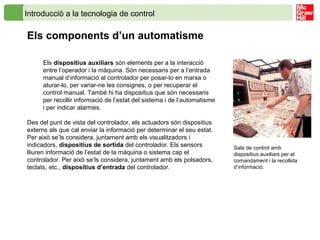 Introducció a la tecnologia de control
Els components d’un automatisme
Els dispositius auxiliars són elements per a la interacció
entre l’operador i la màquina. Són necessaris per a l’entrada
manual d’informació al controlador per posar-lo en marxa o
aturar-lo, per variar-ne les consignes, o per recuperar el
control manual. També hi ha dispositius que són necessaris
per recollir informació de l’estat del sistema i de l’automatisme
i per indicar alarmes.
Des del punt de vista del controlador, els actuadors són dispositius
externs als que cal enviar la informació per determinar el seu estat.
Per això se’ls considera, juntament amb els visualitzadors i
indicadors, dispositius de sortida del controlador. Els sensors
lliuren informació de l’estat de la màquina o sistema cap el
controlador. Per això se’ls considera, juntament amb els polsadors,
teclats, etc., dispositius d’entrada del controlador.
Sala de control amb
dispositius auxiliars per al
comandament i la recollida
d’informació.
 