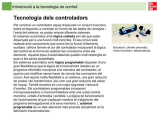 Introducció a la tecnologia de control
Tecnologia dels controladors
Per construir un controlador capaç d’executar un conjunt d’accions
sobre el dispositiu a controlar en funció de les dades de consigna i
l’estat del sistema, es poden emprar diferents sistemes.
El sistemes automàtics amb lògica cablada són els que estan
dissenyats per a una funció molt concreta. El seu circuit està
realitzat amb components que sovint fan la funció d’elements
auxiliars i alhora formen el cor del controlador incorporant la lògica
del control en la forma de realitzar les connexions entre els
elements. Aquests tipus d’automatismes queden molt restringits en
quan a les seves possibilitats.
Els sistemes automàtics amb lògica programable disposen d’una
gran flexibilitat ja que la lògica de funcionament resideix en un
programa informàtic incorporat a la memòria del controlador, el
qual es pot modificar sense haver de canviar les connexions del
circuit. Això aporta molta flexibilitat a un sistema, una gran reducció
de costos i de manteniment, així com una gran reducció del volum
de l’equip. També reverteix en una major seguretat i reducció
d’avaries. Els controladors programables incorporen
microprocessadors o microcontroladors amb una unitat central,
memòria, unitats d’entrades i sortides. La lògica de funcionament
de l’automatisme al que s’apliquen resideix en l’algorisme del
programa emmagatzemat a la seva memòria. L’autòmat
programable és un dels elements més emprats actualment en la
fabricació d’automatismes.
Actuadors: cilindre pneumàic,
motor brunzidor i electrovàlvula.
 