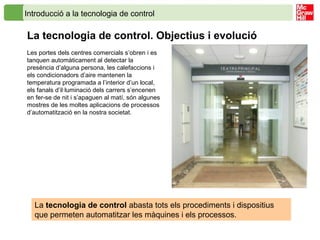 Introducció a la tecnologia de control
La tecnologia de control. Objectius i evolució
Les portes dels centres comercials s’obren i es
tanquen automàticament al detectar la
presència d’alguna persona, les calefaccions i
els condicionadors d’aire mantenen la
temperatura programada a l’interior d’un local,
els fanals d’il·luminació dels carrers s’encenen
en fer-se de nit i s’apaguen al matí, són algunes
mostres de les moltes aplicacions de processos
d’automatització en la nostra societat.
La tecnologia de control abasta tots els procediments i dispositius
que permeten automatitzar les màquines i els processos.
 
