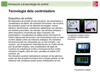 Dispositius de sortida
Els dispositius de sortida són els actuadors, els presentadors o
visualitzadors de dades, els indicadors lluminosos i els acústics.
Els actuadors poden ser de diferents tecnologies: motors
elèctrics, electroimants, resistències calefactores, les vàlvules i
els cilindres pneumàtics, les vàlvules i els cilindres hidràulics, i
altres dispositius comandats per algun d’aquests. Els
presentadors o visualitzadors de dades donen informació de
l’estat d’alguna part del procés o de l’automatisme amb un valor
numèric digital o amb una indicació analògica. Els indicadors
lluminosos poden ser interpretats per un codi cromàtic, i els
acústics , per la freqüència i intensitat del seu so. Poden formar
part de panells sinòptics, amb visualitzadors de dígits de
numèrics de cristall líquid (LCD) o d’emissors de llum (LED),
indicadors d’agulla, pilots de color, pantalles de dades LCD,
monitors, etc.
Els indicadors acústics habitualment s’empren en les alarmes i
poden ser des de petits brunzidors fins a sirenes potents, en els
sistemes més complexos poden portar sintetitzadors de veu.
Visualitzador analògic (dreta) i
visualitzador analogicodigital
(esquerra).
Visualitzadors digitals.
Introducció a la tecnologia de control
Tecnologia dels controladors
 