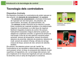 Introducció a la tecnologia de control
Tecnologia dels controladors
Dispositius d’entrada
Els dispositius d’entrada d’un automatisme els podem agrupar en
dos conjunts: els elements de comandament i els sensors.
- Els elements de comandament o d’entrada d’informació
de l’operador són els interruptors, els polsadors, els
commutadors, els teclats, els potenciòmetres, etc.
- Els sensors recullen informació de la màquina o procés.
Estan constituïts per materials sensibles a una determinada
magnitud i la converteixen a un altre tipus de magnitud
fàcilment integrable al sistema de control. Els sensors
habitualment necessiten d’alguns elements auxiliars per
adaptar-se a l’aplicació concreta. La gamma de sensors és
molt àmplia. Entre els de més aplicació industrial podem
esmentar: sensors de temperatura, sensors de pressió,
detectors de proximitat, detectors de presència, detectors de
nivell, sensors de radiació infraroja, cèl·lules de càrrega
(mesura de força), sensors de visió, sensors de velocitat,
etcètera.
Els sensors i els detectors actuen com els “sentits” de
l’automatisme en ser sensibles a determinades magnituds, com
ara la pressió, la llum, la força, la composició del material, el color
superficial, el magnetisme, etc. La tecnologia dels sensors, tant
per a l’aplicació en la mesura de magnituds com per a la detecció,
ha donat lloc a tot un camp de l’enginyeria: la sensòrica.
Sensors.
Polsadors, interruptors i
commutadors.
 