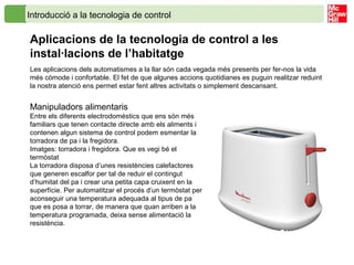 Introducció a la tecnologia de control
Aplicacions de la tecnologia de control a les
instal·lacions de l’habitatge
Manipuladors alimentaris
Entre els diferents electrodomèstics que ens són més
familiars que tenen contacte directe amb els aliments i
contenen algun sistema de control podem esmentar la
torradora de pa i la fregidora.
Imatges: torradora i fregidora. Que es vegi bé el
termòstat
La torradora disposa d’unes resistències calefactores
que generen escalfor per tal de reduir el contingut
d’humitat del pa i crear una petita capa cruixent en la
superfície. Per automatitzar el procés d’un termòstat per
aconseguir una temperatura adequada al tipus de pa
que es posa a torrar, de manera que quan arriben a la
temperatura programada, deixa sense alimentació la
resistència.
Les aplicacions dels automatismes a la llar són cada vegada més presents per fer-nos la vida
més còmode i confortable. El fet de que algunes accions quotidianes es puguin realitzar reduint
la nostra atenció ens permet estar fent altres activitats o simplement descansant.
 