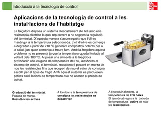 Introducció a la tecnologia de control
Aplicacions de la tecnologia de control a les
instal·lacions de l’habitatge
La fregidora disposa un sistema d’escalfament de l’oli amb una
resistència elèctrica la qual rep corrent o no segons la regulació
del termòstat. D’aquesta manera s’aconsegueix que l’oli es
mantingui a la temperatura seleccionada. L’oli d’oliva es comença
a degradar a partir de 210 ºC generant compostos dolents per a
la salut, just quan comença a treure fum. Amb la fregidora aquest
problema no es presenta ja que la temperatura queda limitada al
voltant dels 180 ºC. Al posar uns aliments a la fregidora
provocaran una caiguda de temperatura de l’oli, aleshores el
sistema de control, el termòstat, reaccionarà posant en marxa de
nou les resistències fins que recuperi de nou el valor de consigna
escollit per al tipus de fregit. Amb aquest sistema es produeixen
petites oscil·lacions de temperatura que no alteren el procés de
cuinat.
Graduació del termòstat.
Posada en marxa.
Resistències actives
A l’arribar a la temperatura de
consigna les resistències es
desactiven
A l’introduir aliments, la
temperatura de l’oli baixa.
El termòstat registra la baixada
de temperatura i activa de nou
les resistències
 