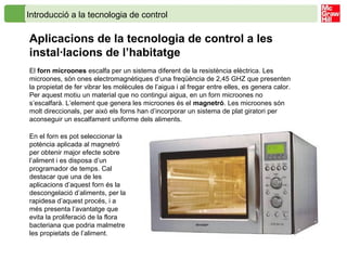 Introducció a la tecnologia de control
Aplicacions de la tecnologia de control a les
instal·lacions de l’habitatge
El forn microones escalfa per un sistema diferent de la resistència elèctrica. Les
microones, són ones electromagnètiques d’una freqüència de 2,45 GHZ que presenten
la propietat de fer vibrar les molècules de l’aigua i al fregar entre elles, es genera calor.
Per aquest motiu un material que no contingui aigua, en un forn microones no
s’escalfarà. L’element que genera les microones és el magnetró. Les microones són
molt direccionals, per això els forns han d’incorporar un sistema de plat giratori per
aconseguir un escalfament uniforme dels aliments.
En el forn es pot seleccionar la
potència aplicada al magnetró
per obtenir major efecte sobre
l’aliment i es disposa d’un
programador de temps. Cal
destacar que una de les
aplicacions d’aquest forn és la
descongelació d’aliments, per la
rapidesa d’aquest procés, i a
més presenta l’avantatge que
evita la proliferació de la flora
bacteriana que podria malmetre
les propietats de l’aliment.
 