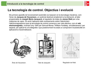 Introducció a la tecnologia de control
La tecnologia de control. Objectius i evolució
Els primers aparells de funcionament automàtic es basaven en la tecnologia mecànica, com
l’ànec de Jacques de Vaucanson, un autòmat destinat simplement a la distracció, el teler
programable de Joseph Marie Jacquard, el regulador de boles de James Watt per a les
màquines de vapor. És amb l’aplicació dels coneixements sobre l’electricitat i
l’electromagnetisme quan la tecnologia de control comença a ser més efectiva, com el relé
electromagnètic, inventat l’any 1844 per Samuel Morse i William Fardeley, simultàniament i per
separat, per aplicar-lo a la telegrafia i que posteriorment ha estat un component insubstituïble en
aplicacions d’automatització.
Ànec de Vaucanson. Teler de Jacquard. Regulador de Watt.
 