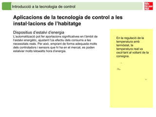 Introducció a la tecnologia de control
Aplicacions de la tecnologia de control a les
instal·lacions de l’habitatge
Dispositius d’estalvi d’energia
L’automatització pot fer aportacions significatives en l’àmbit de
l’estalvi energètic, ajustant l’ús efectiu dels consums a les
necessitats reals. Per això, emprant de forma adequada molts
dels controladors i sensors que hi ha en el mercat, es poden
estalviar molts kilowatts hora d’energia.
En la regulació de la
temperatura amb
termòstat, la
temperatura real va
oscil·lant al voltant de la
consigna.
Temp.
Consigna
ºC
T (s)
 