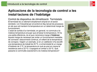 Introducció a la tecnologia de control
Aplicacions de la tecnologia de control a les
instal·lacions de l’habitatge
Control de dispositius de climatització. Termòstats
El termòstat és un element àmpliament emprat en el sector
domèstic i en l’industrial per al control en llaç tancat de processos
en els que cal mantenir la temperatura en un determinat marge de
funcionament.
L’estat de sortida d’un termòstat, en general, no commuta a la
mateixa temperatura al pujar que al baixar la temperatura. Hi ha
una petita diferència, és el que s’anomena marge d’histèresi.
Aquest marge és necessari per evitar un funcionament inestable,
de connexió i desconnexió continua, al voltant de la temperatura
de consigna. Vegem un exemple, si en un calefactor s’ha escollit
una temperatura de treball de 25 ºC, si el termòstat té un marge
d’histèresi de 3 ºC, la temperatura en què es posi en marxa la
resistència serà a 22 ºC i s’apagarà en arribar a 25 ºC. Què
passaria si commutés exactament a la mateixa temperatura?
 