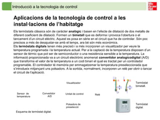 Introducció a la tecnologia de control
Aplicacions de la tecnologia de control a les
instal·lacions de l’habitatge
Els termòstats clàssics són de caràcter analògic i basen en l’efecte de dilatació de dos metalls de
diferent coeficient de dilatació. Formen un bimetall que es deforma i provoca l’obertura o el
tancament d’un circuit elèctric. Aquest es posa en sèrie en el circuit que ha de controlar. Són poc
precisos a més de desajustar-se amb el temps, ara bé són més econòmics.
Els termòstats digitals tenen més precisió i a més incorporen un visualitzador per veure la
temperatura programada i la temperatura actual. Per a la captació de la temperatura disposen d’un
sensor de tèrmic que pot ser de semiconductor o una resistència sensible a la temperatura. La
informació proporcionada va a un circuit electrònic anomenat convertidor analogicodigital (A/D)
que transforma el valor de la temperatura a un codi binari el qual es tractat per un controlador
programable. El controlador té memòria per emmagatzemar la temperatura preseleccionada que
s’introdueix mitjançant uns polsadors. A la sortida, normalment, incorporen un relé per obrir o tancar
el circuit de l’aplicació.
Visualitzador
ReléSensor de
temperatura
Unitat de controlConvertidor
A/D
Polsadors de
preselecció
Esquema de termòstat digital.
Termòstat
bimetall.
Termòstat
digital.
 
