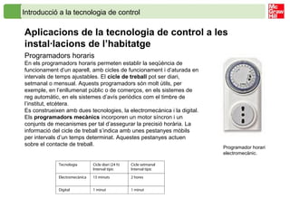 Introducció a la tecnologia de control
Aplicacions de la tecnologia de control a les
instal·lacions de l’habitatge
Programadors horaris
En els programadors horaris permeten establir la seqüència de
funcionament d’un aparell, amb cicles de funcionament i d’aturada en
intervals de temps ajustables. El cicle de treball pot ser diari,
setmanal o mensual. Aquests programadors són molt útils, per
exemple, en l’enllumenat públic o de comerços, en els sistemes de
reg automàtic, en els sistemes d’avís periòdics com el timbre de
l’institut, etcètera.
Es construeixen amb dues tecnologies, la electromecànica i la digital.
Els programadors mecànics incorporen un motor síncron i un
conjunts de mecanismes per tal d’assegurar la precisió horària. La
informació del cicle de treball s’indica amb unes pestanyes mòbils
per intervals d’un temps determinat. Aquestes pestanyes actuen
sobre el contacte de treball.
Programador horari
electromecànic.
Tecnologia Cicle diari (24 h)
Interval típic
Cicle setmanal
Interval típic
Electromecànica 15 minuts 2 hores
Digital 1 minut 1 minut
 