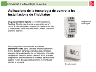 Introducció a la tecnologia de control
Aplicacions de la tecnologia de control a les
instal·lacions de l’habitatge
Els programadors digitals són molt més precisos i
flexibles. Els intervals de programació solen ser d’1
minut. A més que poden disposar d’accionament a més
d’una sortida o canal simultàniament, podent comandar
diferents aparells.
Hi ha programadors combinats, anomenats
cronotermòstats, per a sistemes de condicionament
tèrmic de la llar, per programar els cicles d’encesa i
apagada de la calefacció o del condicionador d’aire i la
temperatura desitjada a cada moment. Així s’ajusta la
temperatura a les necessitats d’utilització de la vivenda
segons l’horari d’ocupació als diferents moments del
dia i de la setmana.
Programador
horari digital.
Cronotermòstat.
 