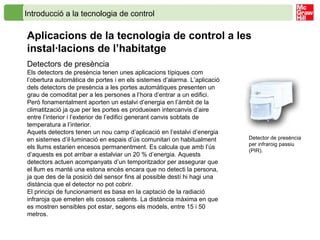 Introducció a la tecnologia de control
Aplicacions de la tecnologia de control a les
instal·lacions de l’habitatge
Detectors de presència
Els detectors de presència tenen unes aplicacions típiques com
l’obertura automàtica de portes i en els sistemes d’alarma. L’aplicació
dels detectors de presència a les portes automàtiques presenten un
grau de comoditat per a les persones a l’hora d’entrar a un edifici.
Però fonamentalment aporten un estalvi d’energia en l’àmbit de la
climatització ja que per les portes es produeixen intercanvis d’aire
entre l’interior i l’exterior de l’edifici generant canvis sobtats de
temperatura a l’interior.
Aquets detectors tenen un nou camp d’aplicació en l’estalvi d’energia
en sistemes d’il·luminació en espais d’ús comunitari on habitualment
els llums estarien encesos permanentment. Es calcula que amb l’ús
d’aquests es pot arribar a estalviar un 20 % d’energia. Aquests
detectors actuen acompanyats d’un temporitzador per assegurar que
el llum es manté una estona encès encara que no detecti la persona,
ja que des de la posició del sensor fins al possible destí hi hagi una
distància que el detector no pot cobrir.
El principi de funcionament es basa en la captació de la radiació
infraroja que emeten els cossos calents. La distància màxima en que
es mostren sensibles pot estar, segons els models, entre 15 i 50
metros.
Detector de presència
per infraroig passiu
(PIR).
 