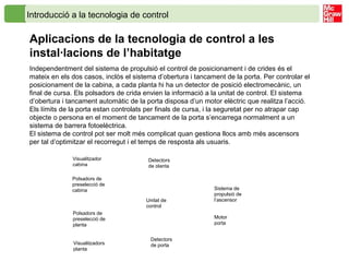 Introducció a la tecnologia de control
Aplicacions de la tecnologia de control a les
instal·lacions de l’habitatge
Independentment del sistema de propulsió el control de posicionament i de crides és el
mateix en els dos casos, inclòs el sistema d’obertura i tancament de la porta. Per controlar el
posicionament de la cabina, a cada planta hi ha un detector de posició electromecànic, un
final de cursa. Els polsadors de crida envien la informació a la unitat de control. El sistema
d’obertura i tancament automàtic de la porta disposa d’un motor elèctric que realitza l’acció.
Els límits de la porta estan controlats per finals de cursa, i la seguretat per no atrapar cap
objecte o persona en el moment de tancament de la porta s’encarrega normalment a un
sistema de barrera fotoelèctrica.
El sistema de control pot ser molt més complicat quan gestiona llocs amb més ascensors
per tal d’optimitzar el recorregut i el temps de resposta als usuaris.
Sistema de
propulsió de
l’ascensorUnitat de
control
Detectors
de planta
Visualitzador
cabina
Polsadors de
preselecció de
planta
Polsadors de
preselecció de
cabina
Visualitzadors
planta
Detectors
de porta
Motor
porta
 