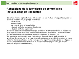 Introducció a la tecnologia de control
Aplicacions de la tecnologia de control a les
instal·lacions de l’habitatge
La central d’alarma rep la informació dels sensors i en cas d’activar-se’n algun ha de posar en
marxa el sistema d’avís, el qual pot consistir en:
- avís acústic
- avís lluminós
- encesa de llums a l’àrea afectada
- trucada telefònica a una central d’alarmes
- trucada telefònica al propietari
L’activació o desactivació de l’alarma es pot fer a través de diferents sistemes. A través d’una
clau específica, amb teclat, amb comandament a distància o via telèfon. La central d’alarma
porta una bateria per tal d’assegurar l’alimentació elèctrica en qualsevol cas.
Un sistema de suport que pot estar integrat en un sistema d’alarma, és la simulació de
presència, de manera que de forma programada o aleatòria, al llarg del dia es posen en marxa
diferents elements de la casa per fer veure que hi ha algú. Per exemple, de dia es pot posar en
marxa un aparell de ràdio o el televisor, de nit s’encenen i s’apaguen llums, per donar la
sensació de que la casa és habitada.
 