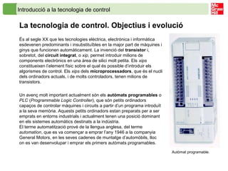 Introducció a la tecnologia de control
La tecnologia de control. Objectius i evolució
És al segle XX que les tecnologies elèctrica, electrònica i informàtica
esdevenen predominants i insubstituïbles en la major part de màquines i
ginys que funcionen automàticament. La invenció del transistor i,
sobretot, del circuit integrat, o xip, permet introduir milions de
components electrònics en una àrea de silici molt petita. Els xips
constitueixen l’element físic sobre el qual és possible d’introduir els
algorismes de control. Els xips dels microprocessadors, que és el nucli
dels ordinadors actuals, i de molts controladors, tenen milions de
transistors.
Un avenç molt important actualment són els autòmats programables o
PLC (Programmable Logic Controller), que són petits ordinadors
capaços de controlar màquines i circuits a partir d’un programa introduït
a la seva memòria. Aquests petits ordinadors estan preparats per a ser
emprats en entorns industrials i actualment tenen una posició dominant
en els sistemes automàtics destinats a la indústria.
El terme automatització prové de la llengua anglesa, del terme
automation, que es va començar a emprar l’any 1946 a la companyia
General Motors, en les seves cadenes de muntatge d’automòbils, lloc
on es van desenvolupar i emprar els primers autòmats programables.
Autòmat programable.
 