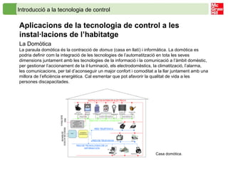 Introducció a la tecnologia de control
Aplicacions de la tecnologia de control a les
instal·lacions de l’habitatge
La Domòtica
La paraula domòtica és la contracció de domus (casa en llatí) i informàtica. La domòtica es
podria definir com la integració de les tecnologies de l’automatització en tota les seves
dimensions juntament amb les tecnologies de la informació i la comunicació a l’àmbit domèstic,
per gestionar l’accionament de la il·luminació, els electrodomèstics, la climatització, l’alarma,
les comunicacions, per tal d’aconseguir un major confort i comoditat a la llar juntament amb una
millora de l’eficiència energètica. Cal esmentar que pot afavorir la qualitat de vida a les
persones discapacitades.
Casa domòtica.
 
